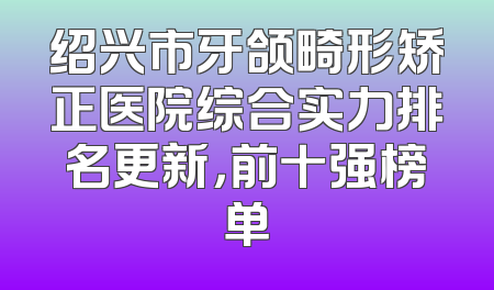 绍兴市牙颌畸形矫正医院综合实力排名更新，前十强榜单