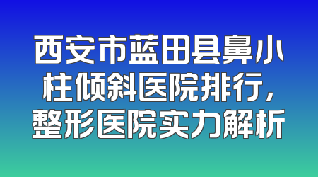 西安市蓝田县鼻小柱倾斜医院排行，整形医院实力解析