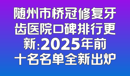 随州市桥冠修复牙齿医院口碑排行更新：2025年前十名名单全新出炉