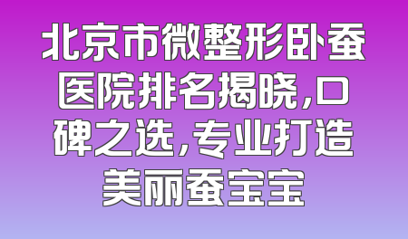 北京市微整形卧蚕医院排名揭晓，口碑之选，专业打造美丽蚕宝宝
