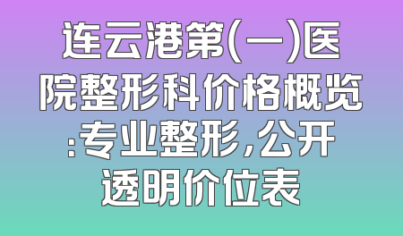 连云港第（一）医院整形科价格概览：专业整形，公开透明价位表