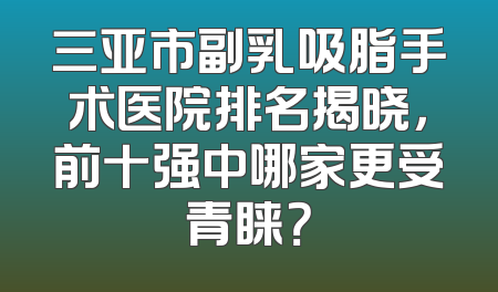 三亚市副乳吸脂手术医院排名揭晓，前十强中哪家更受青睐？