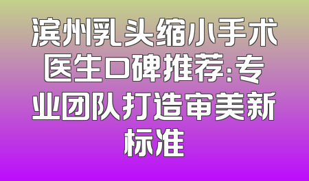 滨州乳头缩小手术医生口碑推荐：专业团队打造审美新标准