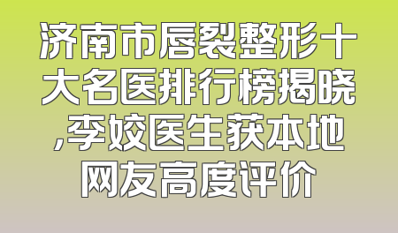 济南市唇裂整形十大名医排行榜揭晓，李姣医生获本地网友高度评价