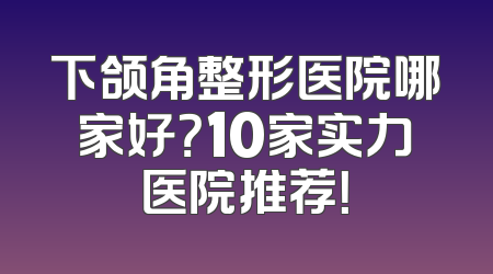 下颌角整形医院哪家好？10家实力医院推荐！