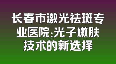 长春市激光祛斑专业医院：光子嫩肤技术的新选择