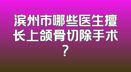 滨州市哪些医生擅长上颌骨切除手术？