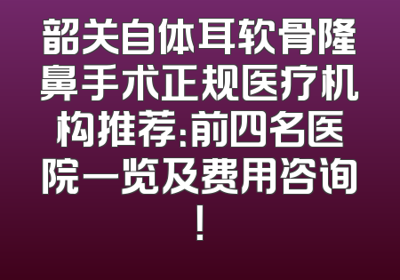韶关自体耳软骨隆鼻手术正规医疗机构推荐：前四名医院一览及费用咨询！