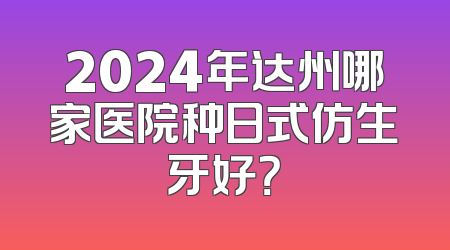 2024年达州哪家医院种日式仿生牙好？