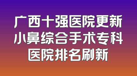 广西十强医院更新小鼻综合手术专科医院排名刷新