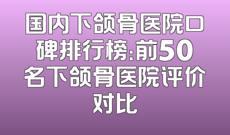 国内下颌骨医院口碑排行榜：前50名下颌骨医院评价对比