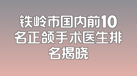铁岭市国内前10名正颌手术医生排名揭晓