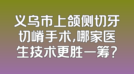 义乌市上颌侧切牙切嵴手术，哪家医生技术更胜一筹？