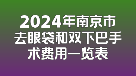 2024年南京市去眼袋和双下巴手术费用一览表