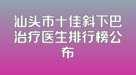 汕头市十佳斜下巴治疗医生排行榜公布