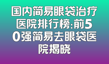 国内简易眼袋治疗医院排行榜：前50强简易去眼袋医院揭晓