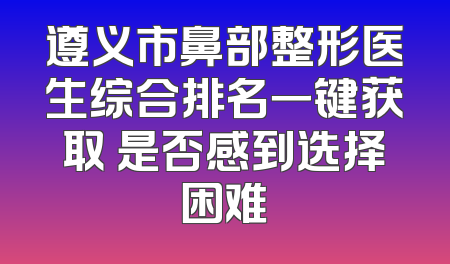 遵义市鼻部整形医生综合排名一键获取 是否感到选择困难