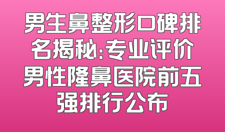 男生鼻整形口碑排名揭秘：专业评价男性隆鼻医院前五强排行公布