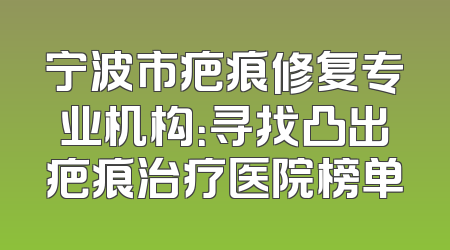 宁波市疤痕修复专业机构：寻找凸出疤痕治疗医院榜单