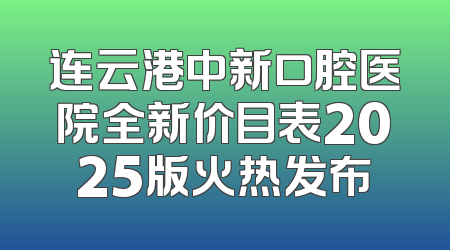 连云港中新口腔医院全新价目表2025版火热发布