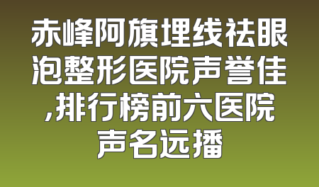 赤峰阿旗埋线祛眼泡整形医院声誉佳，排行榜前六医院声名远播
