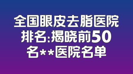 全国眼皮去脂医院排名：揭晓前50名**医院名单