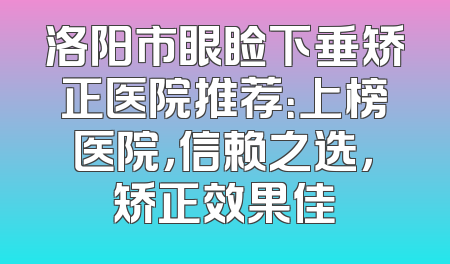洛阳市眼睑下垂矫正医院推荐：上榜医院，信赖之选，矫正效果佳