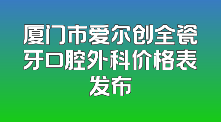 厦门市爱尔创全瓷牙口腔外科价格表发布