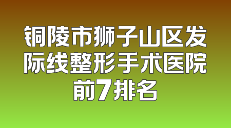 铜陵市狮子山区发际线整形手术医院前7排名