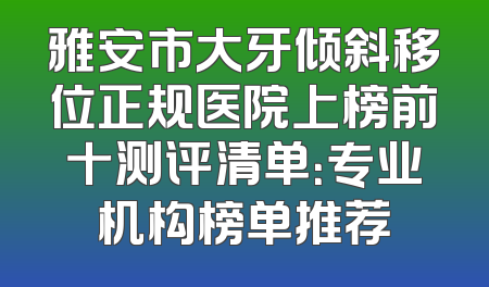雅安市大牙倾斜移位正规医院上榜前十测评清单：专业机构榜单推荐