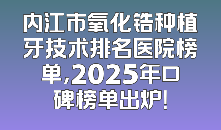 内江市氧化锆种植牙技术排名医院榜单，2025年口碑榜单出炉！