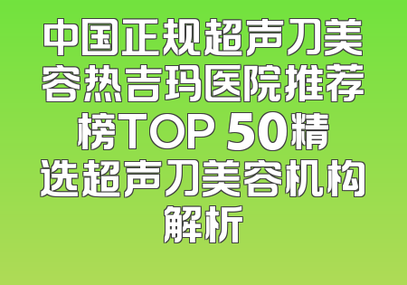 中国正规超声刀美容热吉玛医院推荐榜TOP 50精选超声刀美容机构解析