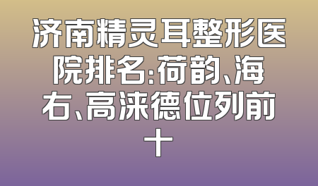 济南精灵耳整形医院排名：荷韵、海右、高涞德位列前十