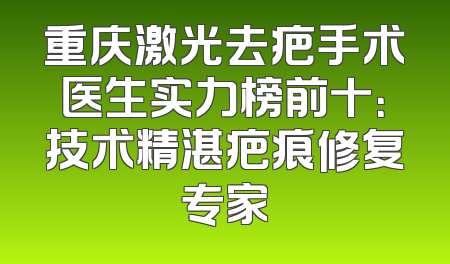 重庆激光去疤手术医生实力榜前十：技术精湛疤痕修复专家