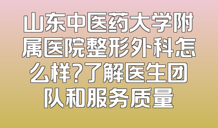山东中医药大学附属医院整形外科怎么样？了解医生团队和服务质量