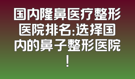 国内隆鼻医疗整形医院排名：选择国内的鼻子整形医院！