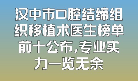汉中市口腔结缔组织移植术医生榜单前十公布，专业实力一览无余
