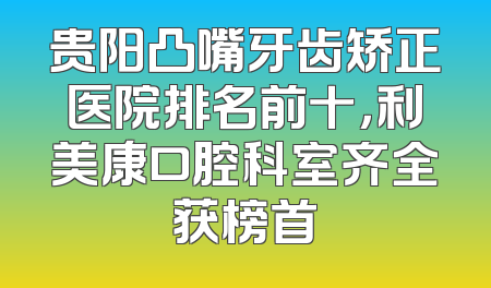 贵阳凸嘴牙齿矫正医院排名前十，利美康口腔科室齐全获榜首
