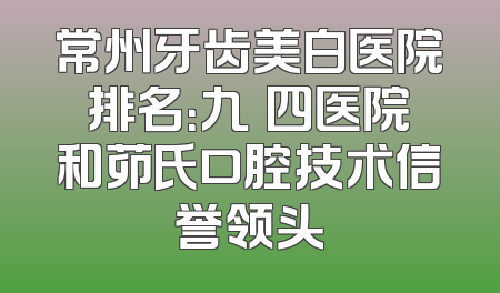 常州牙齿美白医院排名：九〇四医院和茆氏口腔技术信誉领头