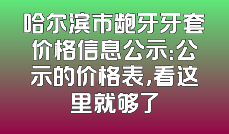 哈尔滨市龅牙牙套价格信息公示：公示的价格表，看这里就够了