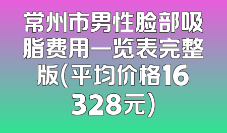 常州市男性脸部吸脂费用一览表完整版（平均价格16328元）