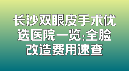 长沙双眼皮手术优选医院一览：全脸改造费用速查