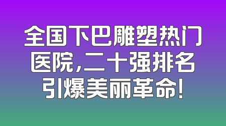 全国下巴雕塑热门医院，二十强排名引爆美丽革命！