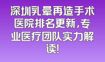 深圳乳晕再造手术医院排名更新，专业医疗团队实力解读！