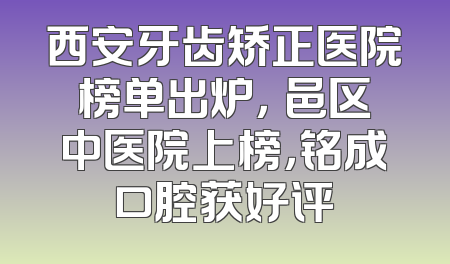 西安牙齿矫正医院榜单出炉，鄠邑区中医院上榜，铭成口腔获好评