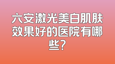 六安激光美白肌肤效果好的医院有哪些？