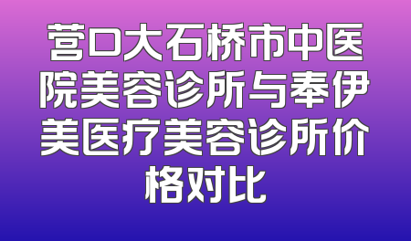 营口大石桥市中医院美容诊所与奉伊美医疗美容诊所价格对比