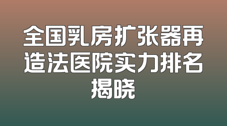 全国乳房扩张器再造法医院实力排名揭晓