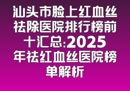 汕头市脸上红血丝祛除医院排行榜前十汇总：2025年祛红血丝医院榜单解析