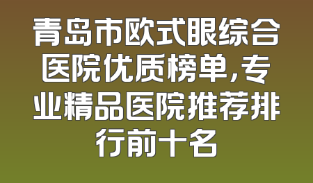 青岛市欧式眼综合医院优质榜单，专业精品医院推荐排行前十名
